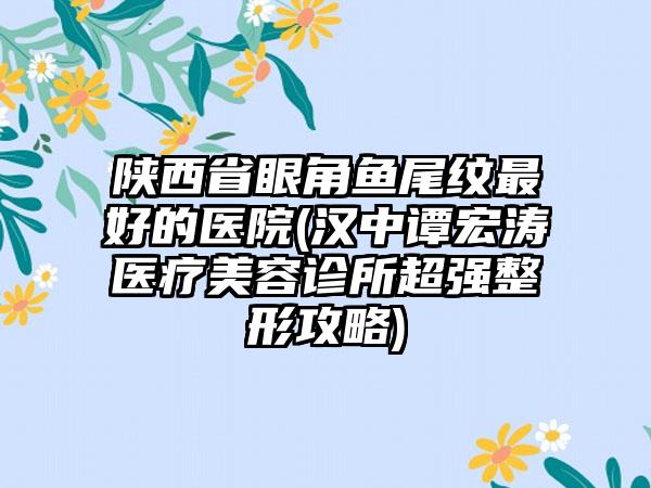 陕西省眼角鱼尾纹最好的医院(汉中谭宏涛医疗美容诊所超强整形攻略)