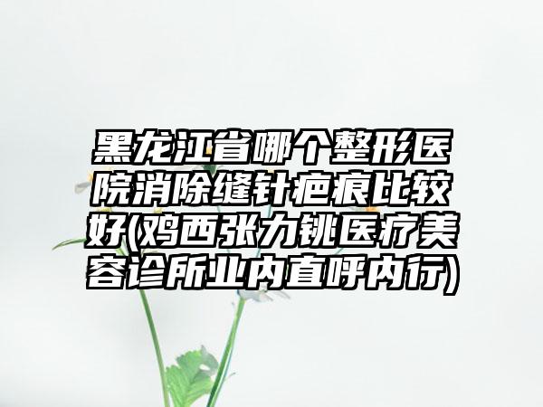 黑龙江省哪个整形医院消除缝针疤痕比较好(鸡西张力铫医疗美容诊所业内直呼内行)