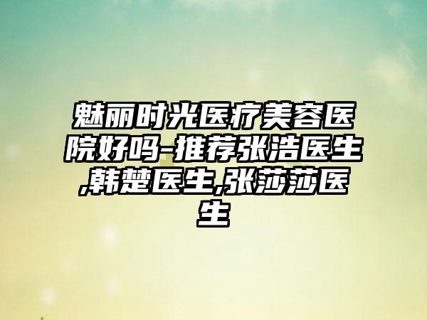 魅丽时光医疗美容医院好吗-推荐张浩医生,韩楚医生,张莎莎医生