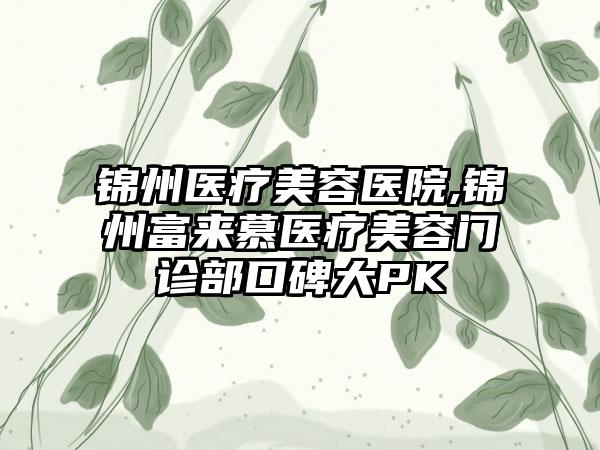 锦州医疗美容医院,锦州富来慕医疗美容门诊部口碑大PK