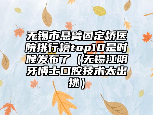 无锡市悬臂固定桥医院排行榜top10是时候发布了（无锡江阴牙博士口腔技术太出挑）