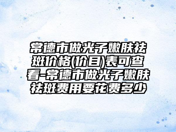 常德市做光子嫩肤祛斑价格(价目)表可查看-常德市做光子嫩肤祛斑费用要花费多少