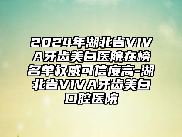 2024年湖北省VIVA牙齿美白医院在榜名单权威可信度高-湖北省VIVA牙齿美白口腔医院