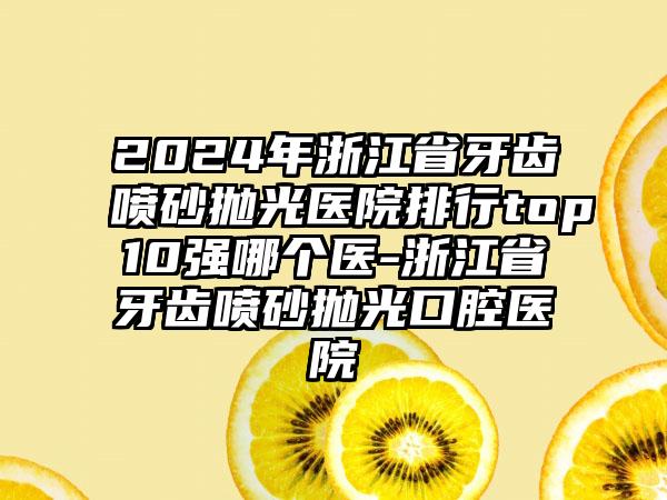 2024年浙江省牙齿喷砂抛光医院排行top10强哪个医-浙江省牙齿喷砂抛光口腔医院