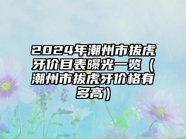 2024年潮州市拔虎牙价目表曝光一览（潮州市拔虎牙价格有多高）