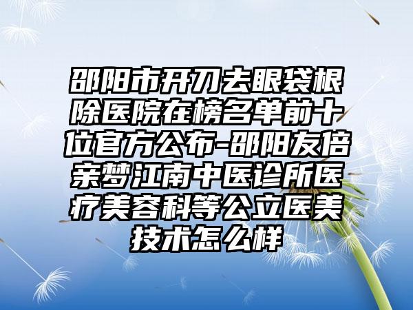 邵阳市开刀去眼袋根除医院在榜名单前十位官方公布-邵阳友倍亲梦江南中医诊所医疗美容科等公立医美技术怎么样