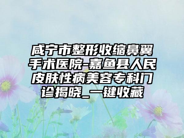 咸宁市整形收缩鼻翼手术医院-嘉鱼县人民皮肤性病美容专科门诊揭晓_一键收藏