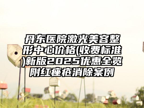 丹东医院激光美容整形中心价格(收费标准)新版2025优惠全览附红痤疮消除案例