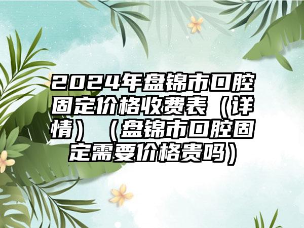 2024年盘锦市口腔固定价格收费表（详情）（盘锦市口腔固定需要价格贵吗）