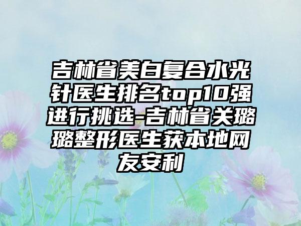 吉林省美白复合水光针医生排名top10强进行挑选-吉林省关璐璐整形医生获本地网友安利