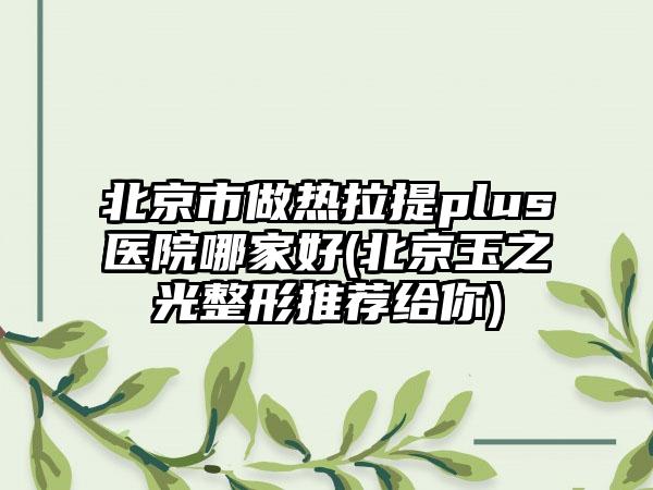 北京市做热拉提plus医院哪家好(北京玉之光整形推荐给你)