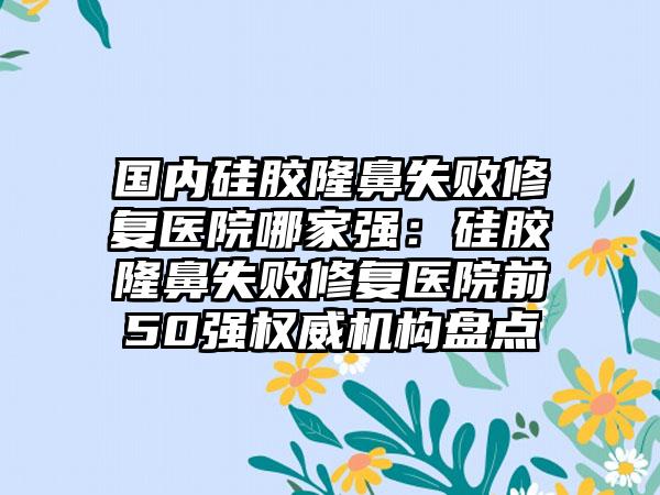 国内硅胶隆鼻失败修复医院哪家强：硅胶隆鼻失败修复医院前50强权威机构盘点