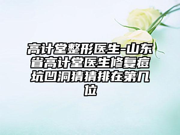 高计堂整形医生-山东省高计堂医生修复痘坑凹洞猜猜排在第几位