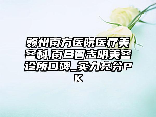 赣州南方医院医疗美容科,南昌曹志明美容诊所口碑_实力充分PK