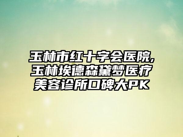 玉林市红十字会医院,玉林埃德森黛梦医疗美容诊所口碑大PK