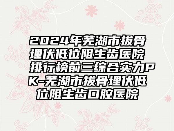 2024年芜湖市拔骨埋伏低位阻生齿医院排行榜前三综合实力PK-芜湖市拔骨埋伏低位阻生齿口腔医院