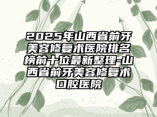 2025年山西省前牙美容修复术医院排名榜前十位最新整理-山西省前牙美容修复术口腔医院