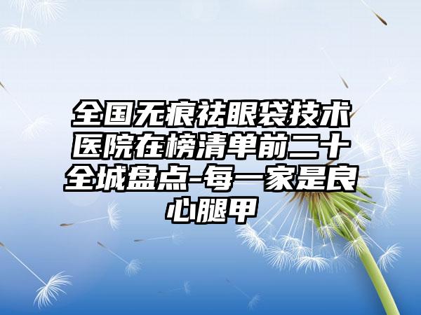 全国无痕祛眼袋技术医院在榜清单前二十全城盘点-每一家是良心腿甲