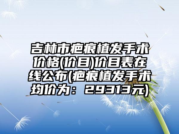 吉林市疤痕植发手术价格(价目)价目表在线公布(疤痕植发手术均价为：29313元)