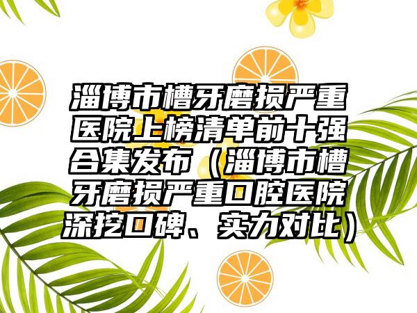 淄博市槽牙磨损严重医院上榜清单前十强合集发布（淄博市槽牙磨损严重口腔医院深挖口碑、实力对比）