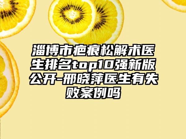 淄博市疤痕松解术医生排名top10强新版公开-邢晓萍医生有失败案例吗