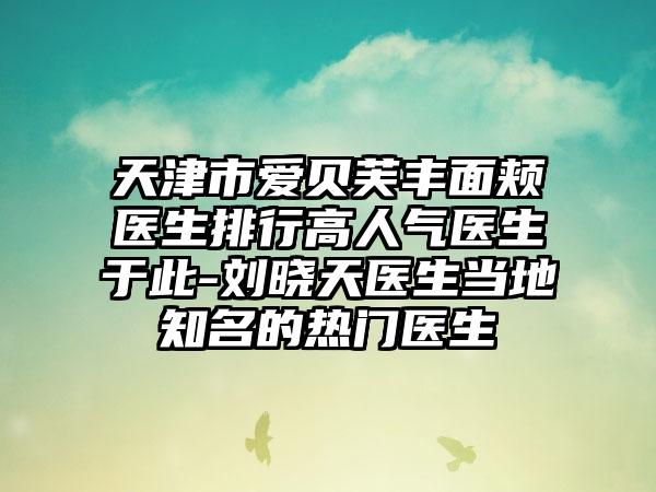 天津市爱贝芙丰面颊医生排行高人气医生于此-刘晓天医生当地知名的热门医生