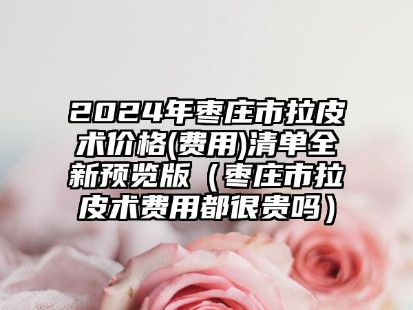 2024年枣庄市拉皮术价格(费用)清单全新预览版（枣庄市拉皮术费用都很贵吗）