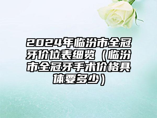 2024年临汾市全冠牙价位表细览（临汾市全冠牙手术价格具体要多少）