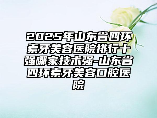 2025年山东省四环素牙美容医院排行十强哪家技术强-山东省四环素牙美容口腔医院