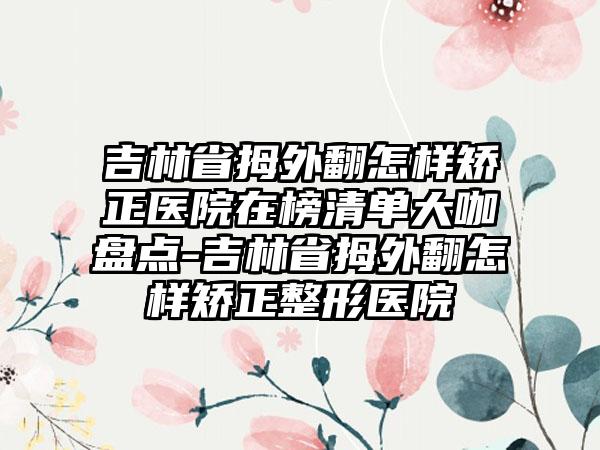 吉林省拇外翻怎样矫正医院在榜清单大咖盘点-吉林省拇外翻怎样矫正整形医院