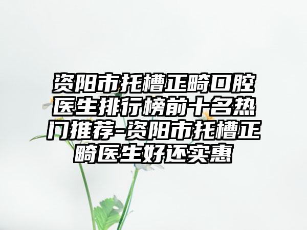 资阳市托槽正畸口腔医生排行榜前十名热门推荐-资阳市托槽正畸医生好还实惠