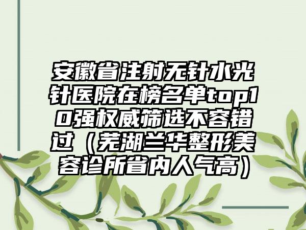 安徽省注射无针水光针医院在榜名单top10强权威筛选不容错过（芜湖兰华整形美容诊所省内人气高）