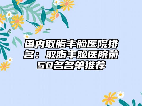 国内取脂丰脸医院排名：取脂丰脸医院前50名名单推荐