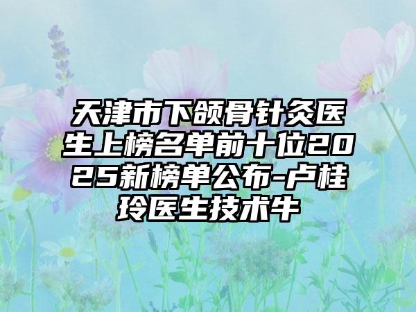 天津市下颌骨针灸医生上榜名单前十位2025新榜单公布-卢桂玲医生技术牛