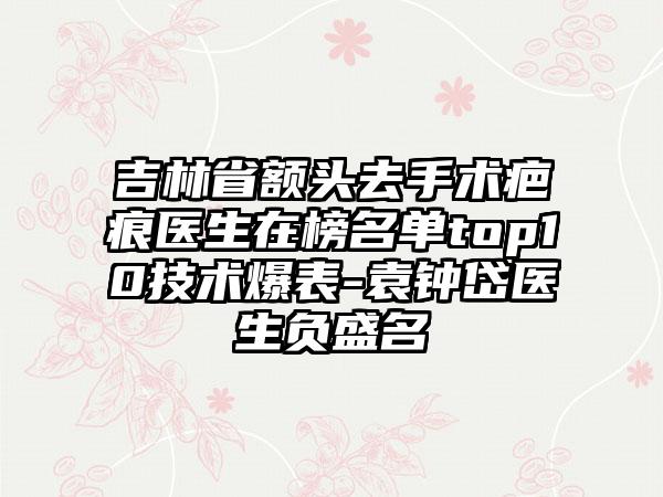 吉林省额头去手术疤痕医生在榜名单top10技术爆表-袁钟岱医生负盛名