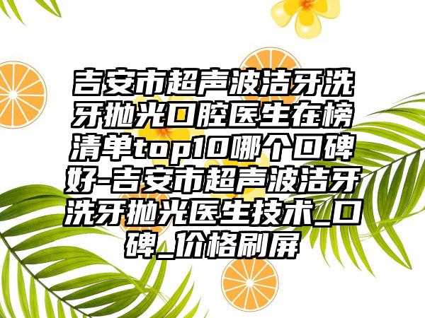 吉安市超声波洁牙洗牙抛光口腔医生在榜清单top10哪个口碑好-吉安市超声波洁牙洗牙抛光医生技术_口碑_价格刷屏