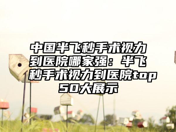 中国半飞秒手术视力到医院哪家强：半飞秒手术视力到医院top50大展示