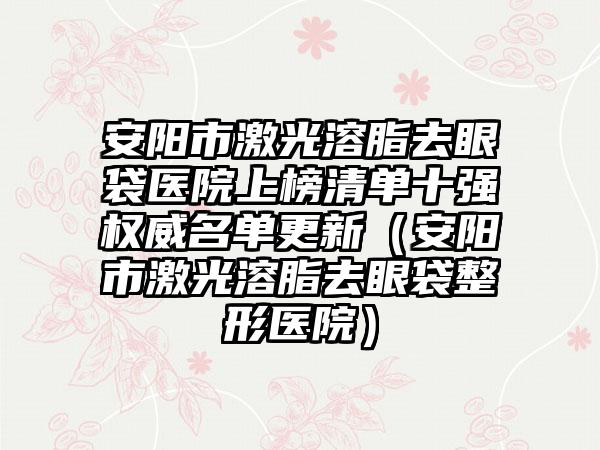 安阳市激光溶脂去眼袋医院上榜清单十强权威名单更新（安阳市激光溶脂去眼袋整形医院）