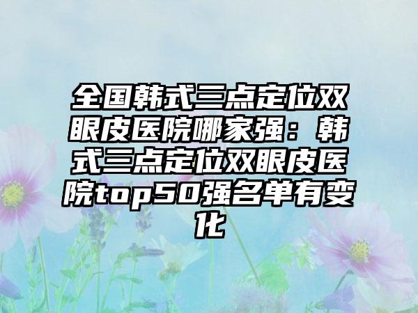 全国韩式三点定位双眼皮医院哪家强：韩式三点定位双眼皮医院top50强名单有变化