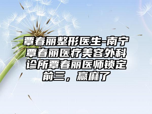 覃春丽整形医生-南宁覃春丽医疗美容外科诊所覃春丽医师锁定前三，赢麻了