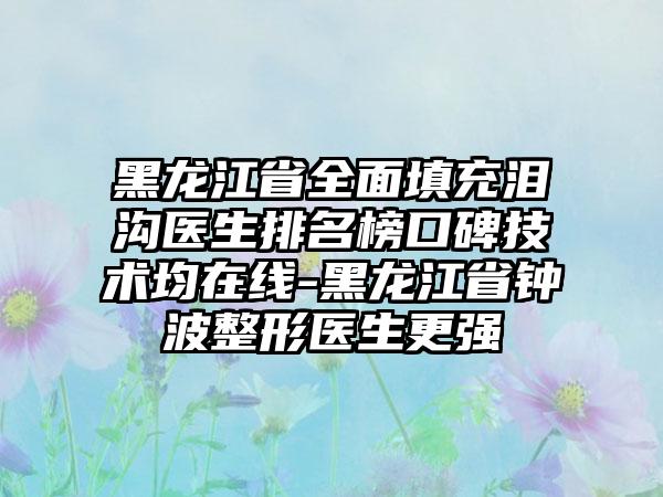 黑龙江省全面填充泪沟医生排名榜口碑技术均在线-黑龙江省钟波整形医生更强