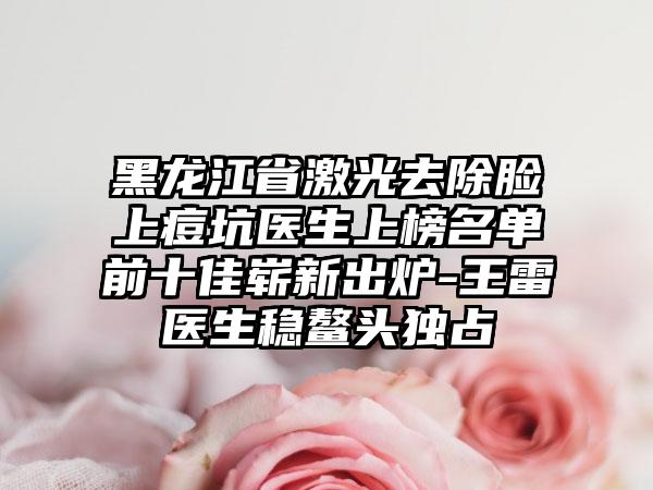 黑龙江省激光去除脸上痘坑医生上榜名单前十佳崭新出炉-王雷医生稳鳌头独占