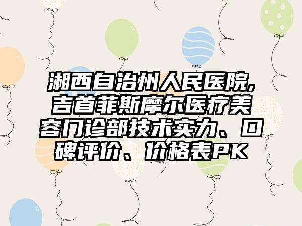 湘西自治州人民医院,吉首菲斯摩尔医疗美容门诊部技术实力、口碑评价、价格表PK