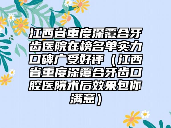 江西省重度深覆合牙齿医院在榜名单实力口碑广受好评（江西省重度深覆合牙齿口腔医院术后效果包你满意）