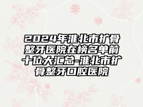 2024年淮北市扩骨整牙医院在榜名单前十位大汇总-淮北市扩骨整牙口腔医院