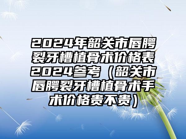 2024年韶关市唇腭裂牙槽植骨术价格表2024参考（韶关市唇腭裂牙槽植骨术手术价格贵不贵）