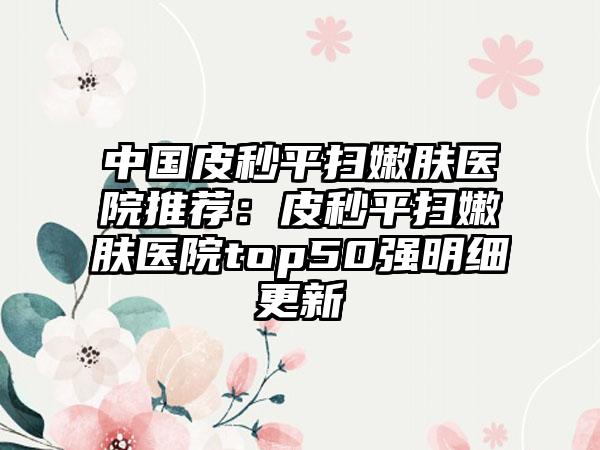 中国皮秒平扫嫩肤医院推荐：皮秒平扫嫩肤医院top50强明细更新