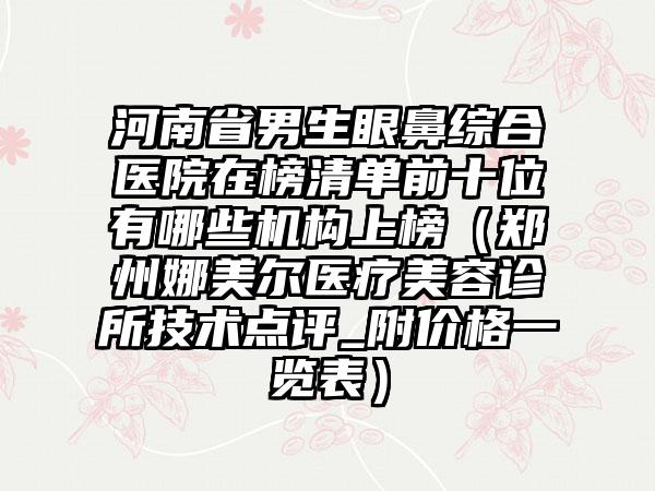 河南省男生眼鼻综合医院在榜清单前十位有哪些机构上榜（郑州娜美尔医疗美容诊所技术点评_附价格一览表）