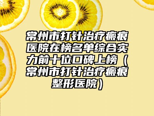 常州市打针治疗瘢痕医院在榜名单综合实力前十位口碑上榜（常州市打针治疗瘢痕整形医院）