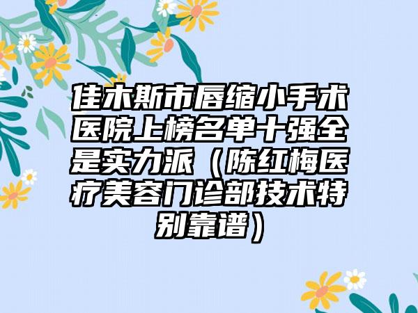 佳木斯市唇缩小手术医院上榜名单十强全是实力派（陈红梅医疗美容门诊部技术特别靠谱）